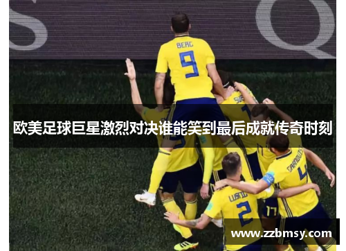 欧美足球巨星激烈对决谁能笑到最后成就传奇时刻