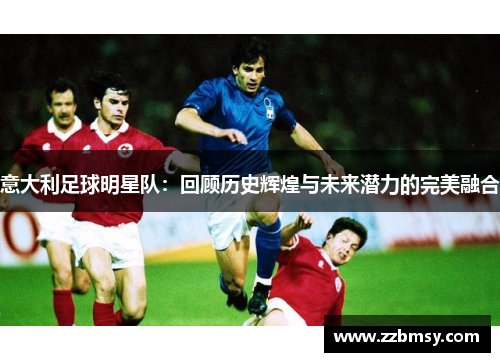 意大利足球明星队：回顾历史辉煌与未来潜力的完美融合