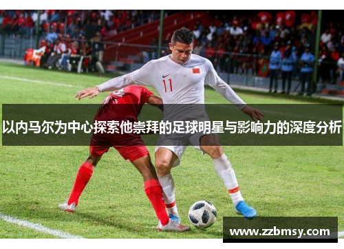以内马尔为中心探索他崇拜的足球明星与影响力的深度分析