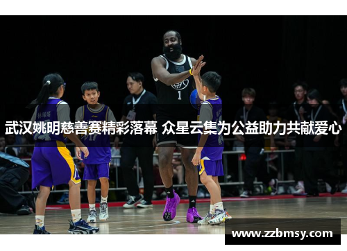 武汉姚明慈善赛精彩落幕 众星云集为公益助力共献爱心