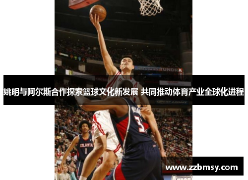 姚明与阿尔斯合作探索篮球文化新发展 共同推动体育产业全球化进程
